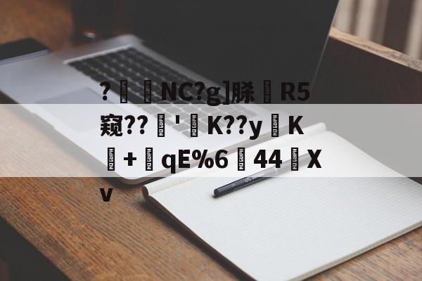 ?暊NC?g]脎R5窥??'襤K??yK+潎qE%6↘44艖Xv的简单介绍-爱游戏官网